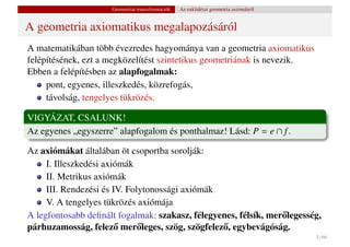 Geometriai transzformációk   Az euklidészi geometria axiómáiról


A geometria axiomatikus megalapozásáról
A matematikában több évezredes hagyománya van a geometria axiomatikus
felépítésének, ezt a megközelítést szintetikus geometriának is nevezik.
Ebben a felépítésben az alapfogalmak:
     pont, egyenes, illeszkedés, közrefogás,
     távolság, tengelyes tükrözés.

VIGYÁZAT, CSALUNK!
Az egyenes „egyszerre” alapfogalom és ponthalmaz! Lásd: P = e ∩ f .

Az axiómákat általában öt csoportba sorolják:
     I. Illeszkedési axiómák
     II. Metrikus axiómák
     III. Rendezési és IV. Folytonossági axiómák
     V. A tengelyes tükrözés axiómája
A legfontosabb deﬁnált fogalmak: szakasz, félegyenes, félsík, mer˝ legesség,
                                                                 o
párhuzamosság, felez˝ mer˝ leges, szög, szögfelez˝ , egybevágóság.
                        o     o                  o
                                                                                       3 / 66
 