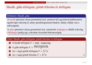 Szintetikus geometria   Hossz, terület, felület, térfogat, szög


Hasáb, gúla térfogata; gömb felszíne és térfogata

Deﬁníció: Hasáb, gúla
A hasáb (prizma) olyan geometriai test, amelyet két egymással párhuzamos
egybevágó sokszög és annyi paralelogramma határol, ahány oldala van a
sokszögnek.
A gúla (piramis) olyan geometriai test, amelynek alaplapja n oldalú sokszög,
oldallapjai pedig egy csúcsban összefutó háromszögek.

Tétel: Hasáb, gúla térfogata; gömb felszíne és térfogata
  1   A hasáb térfogata V = alap · magasság.
                           alap·magasság
  2   A gúla térfogata V =        3      .
  3   Az r sugú gömb térfogata V = 4 r3 π.
                                   3
  4   Az r sugú gömb felszíne F = 4r2 π.

                                                                                            26 / 66
 