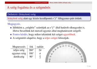 Szintetikus geometria     Hossz, terület, felület, térfogat, szög


A szög fogalma és a szögmérés
Deﬁníció: (Irányított) szög
Irányított szög alatt egy közös kezd˝ pontú e+ f + félegyenes-párt értünk.
                                    o

Megjegyzés.
    Id˝ nként a „szöghöz” számítjuk az e+ f + által határolt síknegyedet is,
       o
    illetve beszélünk két metsz˝ egyenes által meghatározott szögr˝ l.
                               o                                     o
    Fontos kérdés, hogy mikor tekintünk két szöget egyenl˝ nek.
                                                              o
    A szögmérés alapelve, hogy a teljes szöget felosztjuk.

                                                                                    10   0   10 2
    Megnevezés        fok      radián                                          20                 0   30
                                                                          30                               40
     teljes szög     360◦        2π                                  40
                                                                50




                                                                                                                50
    egyenes szög     180◦         π
                                                          60




                                                                                                                 60
                                    π
     derékszög       90◦
                                                            0




                                                                                                                     70
                                                    90 80 7




                                    2




                                                                                                                        80 90
                                                                                                                                27 / 66
 