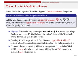 Szintetikus geometria   Vektorok, mint irányított szakaszok


Vektorok, mint irányított szakaszok
Most áttekintjük a geometriai vektorfogalom koordinátamentes felépítését.
Deﬁníció: Vektorok, mint irányított szakaszok
                                                          −→      − −
                                                                   → −  →
Jelölje az A kezd˝ pontú, B végpontú irányított szakaszt AB. Az AB, CD
                  o
irányított szakaszokat egyenl˝ nek tekintjük, ha létezik olyan eltolás, mely A-t
                             o
C-be, B-t pedig D-be viszi.

     Figyelem! Két vektor egyenl˝ ségét nem deﬁniáljuk a „nagysága, iránya
                                 o
     és állása megegyezik” körülírással. Az „irány” és az „állás” fogalmak
     precíz deﬁniálása igen körülményes!
     Gondoljuk meg, hogy a fenti deﬁnícióban az „egyenl˝ nek tekintés”
                                                         o
     teljesíti a korábban megfogalmazott elvárásokat (ekvivalencia-reláció).
     Nyomtatásban a vektorokat többnyire vastagon szedett latin bet˝ kkel u
     jelölik: x, u, v, stb. Írásban szokásos a felül nyilazott x, u, valamint az
     aláhúzott x, u, stb. jelölés is.
                                                                                         28 / 66
 