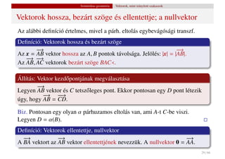 Szintetikus geometria   Vektorok, mint irányított szakaszok


Vektorok hossza, bezárt szöge és ellentettje; a nullvektor
Az alábbi deﬁníció értelmes, mivel a párh. eltolás egybevágósági transzf.
Deﬁníció: Vektorok hossza és bezárt szöge
       −→                                                         −
                                                                  →
Az x = AB vektor hossza az A, B pontok távolsága. Jelölés: |x| = |AB|.
   − −
    → − →
Az AB, AC vektorok bezárt szöge BAC .

Állítás: Vektor kezd˝ pontjának megválasztása
                    o
         −
         →
Legyen AB vektor és C tetsz˝ leges pont. Ekkor pontosan egy D pont létezik
                             o
           −
           → −   −→
úgy, hogy AB = CD.

Biz. Pontosan egy olyan α párhuzamos eltolás van, ami A-t C-be viszi.
Legyen D = α(B).
Deﬁníció: Vektorok ellentettje, nullvektor
  −
  →             −
                →                                                   −
                                                                    →
A BA vektort az AB vektor ellentettjének nevezzük. A nullvektor 0 = AA.
                                                                                        29 / 66
 
