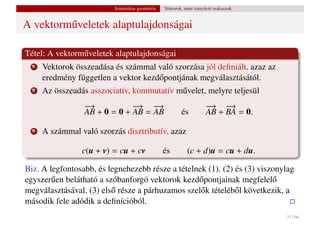 Szintetikus geometria   Vektorok, mint irányított szakaszok


A vektorm˝ veletek alaptulajdonságai
         u

Tétel: A vektorm˝ veletek alaptulajdonságai
                u
  1   Vektorok összeadása és számmal való szorzása jól deﬁniált, azaz az
      eredmény független a vektor kezd˝ pontjának megválasztásától.
                                      o
  2   Az összeadás asszociatív, kommutatív m˝ velet, melyre teljesül
                                            u
                  −
                  →            −
                               → −  →                                  −
                                                                       → −  →
                  AB + 0 = 0 + AB = AB                    és           AB + BA = 0.

  3   A számmal való szorzás disztributív, azaz

                 c(u + v) = cu + cv               és         (c + d)u = cu + du.

Biz. A legfontosabb, és legnehezebb része a tételnek (1). (2) és (3) viszonylag
egyszer˝ en belátható a szóbanforgó vektorok kezd˝ pontjainak megfelel˝
        u                                         o                      o
megválasztásával. (3) els˝ része a párhuzamos szel˝ k tételéb˝ l következik, a
                          o                        o          o
második fele adódik a deﬁnícióból.
                                                                                        31 / 66
 