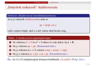Szintetikus geometria   A skalárszorzat


„Irányított szakaszok” skalárszorzata

Deﬁníció: Skalárszorzat (koordinátamentesen)
Az x, y vektorok skalárszorzata alatt az

                                    xy = |x| |y| cos α

valós számot értjük, ahol α a két vektor által bezárt szög.

Állítás: A skalárszorzat alaptulajdonságai
  1   ∀x vektorra x2 ≥ 0 és x2 = 0 akkor és csak akkor, ha x = 0.
  2   ∀x, y vektorra xy = yx. (Kommutativitás.)
  3   ∀x, y vektorra és c ∈ R számra (cx)y = x(cy) = c(xy).
  4   ∀x, y, z vektorra (x + y)z = xz + yz. (Disztributivitás.)

Biz. Az (1)-(3) tulajdonságok könnyen beláthatók. (4) nehéz! (Folyt. köv.)
                                                                             32 / 66
 