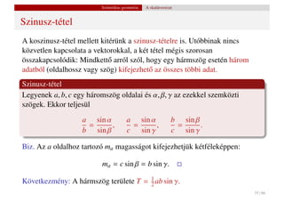 Szintetikus geometria   A skalárszorzat


Szinusz-tétel
A koszinusz-tétel mellett kitérünk a szinusz-tételre is. Utóbbinak nincs
közvetlen kapcsolata a vektorokkal, a két tétel mégis szorosan
összakapcsolódik: Mindkett˝ arról szól, hogy egy hármszög esetén három
                             o
adatból (oldalhossz vagy szög) kifejezhet˝ az összes többi adat.
                                          o
Szinusz-tétel
Legyenek a, b, c egy háromszög oldalai és α, β, γ az ezekkel szemközti
szögek. Ekkor teljesül
                   a sin α             a sin α                 b sin β
                    =      ,            =      ,                =      .
                   b sin β             c sin γ                 c sin γ

Biz. Az a oldalhoz tartozó ma magasságot kifejezhetjük kétféleképpen:

                         ma = c sin β = b sin γ.

Következmény: A hármszög területe T = 2 ab sin γ.
                                      1

                                                                           35 / 66
 