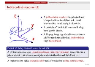 Szintetikus geometria   A vektoriális és a vegyes szorzat


Jobbsordású rendszerek

                                          A jobbsodrású rendszer fogalmával már
                                          középiskolában is találkozunk, mind
                                          matematika, mind pedig ﬁzika órán.
                                          A „szokásos” deﬁníció matematikailag
                                          nem igazán precíz.
                                          A lényeg, hogy egy térbeli vektorhármas
                                          kétféle rendszert alkothat: jobbsodrásút
                                          vagy balsodrásút.

Deﬁníció: Irányítástartó transzformációk
A tér transzformációját irányítástartónak (irányításváltónak) nevezzük, ha a
jobbsodrású vektorhármasokat jobbsodrásúakba (balsodrásúakba) viszi.

A legfontosabb példa irányításváltó transzformációra a síkra vett tükrözés.
                                                                                      36 / 66
 