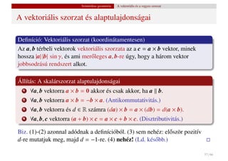 Szintetikus geometria   A vektoriális és a vegyes szorzat


A vektoriális szorzat és alaptulajdonságai

Deﬁníció: Vektoriális szorzat (koordinátamentesen)
Az a, b térbeli vektorok vektoriális szorzata az a c = a × b vektor, minek
hossza |a| |b| sin γ, és ami mer˝ leges a, b-re úgy, hogy a három vektor
                                o
jobbsodrású rendszert alkot.

Állítás: A skalárszorzat alaptulajdonságai
  1   ∀a, b vektorra a × b = 0 akkor és csak akkor, ha a b.
  2   ∀a, b vektorra a × b = −b × a. (Antikommutativitás.)
  3   ∀a, b vektorra és d ∈ R számra (da) × b = a × (db) = d(a × b).
  4   ∀a, b, c vektorra (a + b) × c = a × c + b × c. (Disztributivitás.)

Biz. (1)-(2) azonnal adódnak a deﬁnícióból. (3) sem nehéz: el˝ ször pozitív
                                                             o
d-re mutatjuk meg, majd d = −1-re. (4) nehéz! (Ld. kés˝ bb.)
                                                       o

                                                                                        37 / 66
 