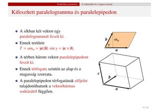 Szintetikus geometria   A vektoriális és a vegyes szorzat


Kifeszített paralelogramma és paralelepipedon


   A síkban két vektor egy
   paralelogrammát feszít ki.
                                                                           b          ma
   Ennek területe                                                              γ
   T = ama = |a| |b| sin γ = |a × b|.                                                 a
   A térben három vektor paralelepipedont
   feszít ki.
   Ennek térfogata szintén az alap és a
   magasság szorzata.                                              c
                                                                               b
   A paralelepipedon térfogatának el˝ jelet
                                    o
   tulajdoníthatunk a vektorhármas
                                                                                      a
   sodrásától függ˝ en.
                  o


                                                                                           38 / 66
 