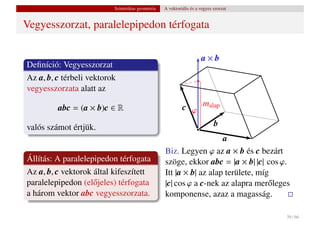 Szintetikus geometria   A vektoriális és a vegyes szorzat


Vegyesszorzat, paralelepipedon térfogata

                                                                     a×b
Deﬁníció: Vegyesszorzat
Az a, b, c térbeli vektorok
vegyesszorzata alatt az

         abc = (a × b)c ∈ R                                c ϕ malap

valós számot értjük.                                                        b
                                                                     a
                                                  Biz. Legyen ϕ az a × b és c bezárt
Állítás: A paralelepipedon térfogata              szöge, ekkor abc = |a × b| |c| cos ϕ.
Az a, b, c vektorok által kifeszített             Itt |a × b| az alap területe, míg
paralelepipedon (el˝ jeles) térfogata
                    o                             |c| cos ϕ a c-nek az alapra mer˝ leges
                                                                                   o
a három vektor abc vegyesszorzata.                komponense, azaz a magasság.

                                                                                       39 / 66
 