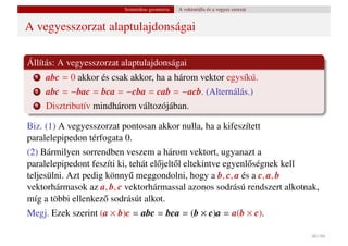 Szintetikus geometria   A vektoriális és a vegyes szorzat


A vegyesszorzat alaptulajdonságai

Állítás: A vegyesszorzat alaptulajdonságai
  1   abc = 0 akkor és csak akkor, ha a három vektor egysíkú.
  2   abc = −bac = bca = −cba = cab = −acb. (Alternálás.)
  3   Disztributív mindhárom változójában.

Biz. (1) A vegyesszorzat pontosan akkor nulla, ha a kifeszített
paralelepipedon térfogata 0.
(2) Bármilyen sorrendben veszem a három vektort, ugyanazt a
paralelepipedont feszíti ki, tehát el˝ jelt˝ l eltekintve egyenl˝ ségnek kell
                                     o o                        o
teljesülni. Azt pedig könny˝ meggondolni, hogy a b, c, a és a c, a, b
                             u
vektorhármasok az a, b, c vektorhármassal azonos sodrású rendszert alkotnak,
míg a többi ellenkez˝ sodrásút alkot.
                     o
Megj. Ezek szerint (a × b)c = abc = bca = (b × c)a = a(b × c).

                                                                                      40 / 66
 
