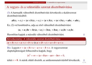 Szintetikus geometria   A vektoriális és a vegyes szorzat


A vegyes- és a vektoriális szorzat disztributivitása
(3) A harmadik változóbeli disztributivitás következik a skalárszorzat
disztributivitásából:
    ab(c1 + c2 ) = (a × b)(c1 + c2 ) = (a × b)c1 + (a × b)c2 = abc1 + abc2 .
Ez, (2)-vel kombinálva, adja az els˝ változóbeli disztributivitást:
                                   o
           (a1 + a2 )bc = bc(a1 + a2 ) = bca1 + bca2 = a1 bc + a2 bc.
Hasonlóan kapjuk a második változóbeli disztributivitást.
Következmény: A vektoriális szorzat disztributivitása
(a + b) × c = a × c + b × c és a × (b + c) = a × b + a × c.

Biz. Legyen v = (a + b) × c − a × c − b × c. A vegyesszorzat
alaptulajdonságait felhasználva kapjuk, hogy
                     |v|2 = vv = (a + b)cv − acv − bcv = 0,
tehát v = 0. A másik oldali disztrib. az antikommutativitásból következik.
                                                                                      41 / 66
 