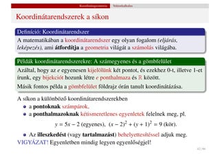 Koordinátageometria   Vektorkalkulus


Koordinátarendszerek a síkon
Deﬁníció: Koordinátarendszer
A matematikában a koordinátarendszer egy olyan fogalom (eljárás,
leképezés), ami átfordítja a geometria világát a számolás világába.

Példák koordinátarendszerekre: A számegyenes és a gömbfelület
Azáltal, hogy az e egyenesen kijelölünk két pontot, és ezekhez 0-t, illetve 1-et
írunk, egy bijekciót hozunk létre e ponthalmaza és R között.
Másik fontos példa a gömbfelület földrajz órán tanult koordinátázása.

A síkon a különböz˝ koordinátarendszerekben
                  o
     a pontoknak számpárok,
     a ponthalmazoknak kétismeretlenes egyenletek felelnek meg, pl.
                y = 5x − 2 (egyenes), (x − 2)2 + (y + 1)2 = 9 (kör).
   Az illeszkedést (vagy tartalmazást) behelyettesítéssel adjuk meg.
VIGYÁZAT! Egyenletben mindig legyen egyenl˝ ségjel!
                                             o
                                                                             42 / 66
 