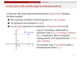 Koordinátageometria   Vektorkalkulus


A Descartes-féle derékszög˝ koordinátarendszer
                          u

A Descartes-féle derékszög˝ koordinátarendszer alkotó elemeit általános
                          u
iskolában tanuljuk:
  1   Két, egymásra mer˝ leges irányított egyenes: az x- és y-tengely.
                       o
  2   Az egyenesek metszéspontja az origó.
  3   Az egységek rögzítésével a tengelyeket számegyenesekké tesszük.
            y                      Legyen P tetsz˝ leges síkbeli pont és
                                                  o
          y
                    P → (x, y)     tekintsük P-nek a Px , Py mer˝ leges vetületeit
                                                                 o
                                   az x, y-tengelyekre. Mivel a tengelyek
                                   számegyenesek, ezek meghatároznak x, y ∈ R
             1                     valós számokat.

             0 1          x         x      Azt mondjuk, hogy P koordinátái ebben a
                                           koordinátarendszerben (x, y).


                                                                                 43 / 66
 