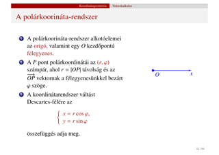 Koordinátageometria   Vektorkalkulus


A polárkoorináta-rendszer

 1   A polárkoorináta-rendszer alkotóelemei
     az origó, valamint egy O kezd˝ pontú
                                  o
     félegyenes.
 2   A P pont polárkoordinátái az (r, ϕ)
     számpár, ahol r = |OP| távolság és az
     −
     −→                                                          O   x
     OP vektornak a félegyenesünkkel bezárt
     ϕ szöge.
 3   A koordinátarendszer váltást
     Descartes-félére az
                   x = r cos ϕ,
                   y = r sin ϕ

     összefüggés adja meg.

                                                                         44 / 66
 