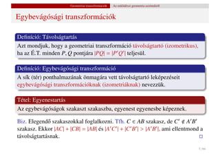 Geometriai transzformációk   Az euklidészi geometria axiómáiról


Egybevágósági transzformációk

Deﬁníció: Távolságtartás
Azt mondjuk, hogy a geometriai transzformáció távolságtartó (izometrikus),
ha az É.T. minden P, Q pontjára |PQ| = |P Q | teljesül.

Deﬁníció: Egybevágósági transzformáció
A sík (tér) ponthalmazának önmagára vett távolságtartó leképezéseit
egybevágósági transzformációknak (izometriáknak) nevezzük.

Tétel: Egyenestartás
Az egybevágóságok szakaszt szakaszba, egyenest egyenesbe képeznek.

Biz. Elegend˝ szakaszokkal foglalkozni. Tfh. C ∈ AB szakasz, de C A B
             o
szakasz. Ekkor |AC| + |CB| = |AB| és |A C | + |C B | > |A B |, ami ellentmond a
távolságtartásnak.
                                                                                        5 / 66
 