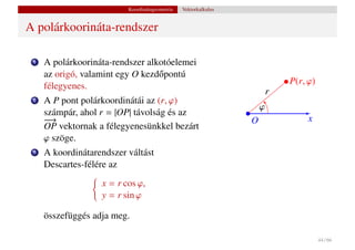 Koordinátageometria   Vektorkalkulus


A polárkoorináta-rendszer

 1   A polárkoorináta-rendszer alkotóelemei
     az origó, valamint egy O kezd˝ pontú
                                  o
                                                                             P(r, ϕ)
     félegyenes.
                                                                         r
 2   A P pont polárkoordinátái az (r, ϕ)
                                                                     ϕ
     számpár, ahol r = |OP| távolság és az
     −
     −→                                                          O                x
     OP vektornak a félegyenesünkkel bezárt
     ϕ szöge.
 3   A koordinátarendszer váltást
     Descartes-félére az
                   x = r cos ϕ,
                   y = r sin ϕ

     összefüggés adja meg.

                                                                                       44 / 66
 