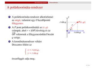 Koordinátageometria   Vektorkalkulus


A polárkoorináta-rendszer

 1   A polárkoorináta-rendszer alkotóelemei                                y
     az origó, valamint egy O kezd˝ pontú
                                  o
                                                                 r sin ϕ                  P(r, ϕ)
     félegyenes.
                                                                                   r
 2   A P pont polárkoordinátái az (r, ϕ)
                                                                               ϕ
     számpár, ahol r = |OP| távolság és az
     −
     −→                                                                    O           r cos ϕ x
     OP vektornak a félegyenesünkkel bezárt
     ϕ szöge.
 3   A koordinátarendszer váltást
     Descartes-félére az
                   x = r cos ϕ,
                   y = r sin ϕ

     összefüggés adja meg.

                                                                                                    44 / 66
 
