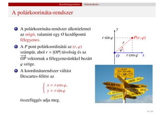 Koordinátageometria   Vektorkalkulus


A polárkoorináta-rendszer

 1   A polárkoorináta-rendszer alkotóelemei                                y
     az origó, valamint egy O kezd˝ pontú
                                  o
                                                                 r sin ϕ                  P(r, ϕ)
     félegyenes.
                                                                                   r
 2   A P pont polárkoordinátái az (r, ϕ)
                                                                               ϕ
     számpár, ahol r = |OP| távolság és az
     −
     −→                                                                    O           r cos ϕ x
     OP vektornak a félegyenesünkkel bezárt
     ϕ szöge.
 3   A koordinátarendszer váltást
     Descartes-félére az
                   x = r cos ϕ,
                   y = r sin ϕ

     összefüggés adja meg.

                                                                                                    44 / 66
 