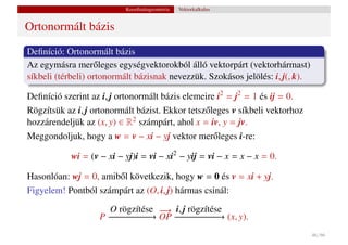Koordinátageometria   Vektorkalkulus


Ortonormált bázis
Deﬁníció: Ortonormált bázis
Az egymásra mer˝ leges egységvektorokból álló vektorpárt (vektorhármast)
                   o
síkbeli (térbeli) ortonormált bázisnak nevezzük. Szokásos jelölés: i, j(, k).

Deﬁníció szerint az i, j ortonormált bázis elemeire i2 = j2 = 1 és ij = 0.
Rögzítsük az i, j ortonormált bázist. Ekkor tetsz˝ leges v síkbeli vektorhoz
                                                 o
hozzárendeljük az (x, y) ∈ R2 számpárt, ahol x = iv, y = jv.
Meggondoljuk, hogy a w = v − xi − yj vektor mer˝ leges i-re:
                                                    o

            wi = (v − xi − yj)i = vi − xi2 − yij = vi − x = x − x = 0.

Hasonlóan: wj = 0, amib˝ l következik, hogy w = 0 és v = xi + yj.
                       o
Figyelem! Pontból számpárt az (O, i, j) hármas csinál:

                      O rögzítése − i, j rögzítése
                                  −→
                    P −− − − − − OP −− − − − −→ (x, y).
                      − − − − −→     −−−−−−
                                                                                46 / 66
 