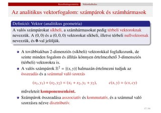 Koordinátageometria   Vektorkalkulus


Az analitikus vektorfogalom: számpárok és számhármasok
Deﬁníció: Vektor (analitikus geometria)
A valós számpárokat síkbeli, a számhármasokat pedig térbeli vektoroknak
nevezzük. A (0, 0) és a (0, 0, 0) vektorokat síkbeli, illetve térbeli nullvektornak
nevezzük, és 0-val jelöljük.

     A továbbiakban 2-dimenziós (síkbeli) vektorokkal foglalkozunk, de
     szinte minden fogalom és állítás könnyen értelmezhet˝ 3-dimensziós
                                                         o
     (térbeli) vektorokra is.
     A valós számpárok R2 = {(x, y)} halmazán értelmezni tudjuk az
     összeadás és a számmal való szorzás

            (x1 , y1 ) + (x2 , y2 ) = (x1 + x2 , y1 + y2 ),          c(x, y) = (cx, cy)

     m˝ veleteit komponensenként.
       u
     Számpárok összeadása asszociatív és kommutatív, és a számmal való
     szorzásra nézve disztributív.
                                                                                          47 / 66
 