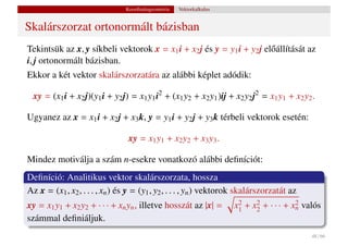 Koordinátageometria   Vektorkalkulus


Skalárszorzat ortonormált bázisban
Tekintsük az x, y síkbeli vektorok x = x1 i + x2 j és y = y1 i + y2 j el˝ állítását az
                                                                        o
i, j ortonormált bázisban.
Ekkor a két vektor skalárszorzatára az alábbi képlet adódik:

 xy = (x1 i + x2 j)(y1 i + y2 j) = x1 y1 i2 + (x1 y2 + x2 y1 )ij + x2 y2 j2 = x1 y1 + x2 y2 .

Ugyanez az x = x1 i + x2 j + x3 k, y = y1 i + y2 j + y3 k térbeli vektorok esetén:

                                 xy = x1 y1 + x2 y2 + x3 y3 .

Mindez motiválja a szám n-esekre vonatkozó alábbi deﬁníciót:
Deﬁníció: Analitikus vektor skalárszorzata, hossza
Az x = (x1 , x2 , . . . , xn ) és y = (y1 , y2 , . . . , yn ) vektorok skalárszorzatát az
xy = x1 y1 + x2 y2 + · · · + xn yn , illetve hosszát az |x| =          x1 + x2 + · · · + xn valós
                                                                        2    2            2

számmal deﬁniáljuk.
                                                                                              48 / 66
 