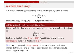Koordinátageometria   Vektorkalkulus


Vektorok bezárt szöge
A Cauchy–Schwarz-egyenl˝ tlenség szerint tetsz˝ leges x, y szám n-esekre
                       o                      o
                                           xy
                                    −1 ≤         ≤ 1.
                                         |x| |y|
Már láttuk, hogy cos : [0, π] → [−1, 1] bijektív leképezés.

Állítás: Vektorok bezárt szögének kiszámítása
Ortonormált bázisban az x = (x1 , x2 , x3 ), y = (y1 , y2 , y3 ) vektorok bezárt szögét
az
                                  xy
                                        = cos α.
                                |x| |y|
képlettel számoljuk, ahol 0 ≤ α ≤ 180◦ . Speciálisan, az x, y vektorok
mer˝ legesek, ha xy = 0. Jelöléssel: x ⊥ y.
   o

Megj. Az x, y vektorok párhuzamosak, ha y = cx valamely c ∈ R valós
számra. Látható, ahogy a két vektor akkor és csak akkor párhuzamos, ha
bezárt szögük 0 vagy 180◦ .
                                                                                    49 / 66
 