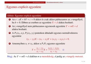 Koordinátageometria   Koordinátarendszerek a síkon


Egyenes explicit egyenlete

Állítás: Egyenes explicit egyenlete
  1   Az e : aX + bY + c = 0 akkor és csak akkor párhuzamos az y-tengellyel,
      ha b = 0. Ebben az esetben az egyenlete X = d alakra hozható.
  2   Az y-tengellyel nem párhuzamos egyenesek egyenlete Y = mX + d
      alakra hozható.
  3   A P1 (x1 , x2 ), P2 (x2 , y2 ) pontokon áthaladó egyenes normálvektoros
      egyenlete
                        (y1 − y2 )X − (x1 − x2 )Y + (x1 y2 − x2 y1 ) = 0.
  4   Amennyiben x1      x2 , akkor a P1 P2 egyenes egyenlete
                              y1 − y2    x1 y2 − x2 y1
                           Y=         X+               .
                              x1 − x2       x1 − x2

Megj. Az Y = mX + d alakban m a meredekség, d pedig az y-tengely metszet.
                                                                                 51 / 66
 