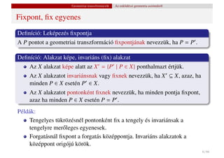 Geometriai transzformációk   Az euklidészi geometria axiómáiról


Fixpont, ﬁx egyenes
Deﬁníció: Leképezés ﬁxpontja
A P pontot a geometriai transzformáció ﬁxpontjának nevezzük, ha P = P .

Deﬁníció: Alakzat képe, invariáns (ﬁx) alakzat
    Az X alakzat képe alatt az X = {P | P ∈ X} ponthalmazt értjük.
    Az X alakzatot invariánsnak vagy ﬁxnek nevezzük, ha X ⊆ X, azaz, ha
    minden P ∈ X esetén P ∈ X.
    Az X alakzatot pontonként ﬁxnek nevezzük, ha minden pontja ﬁxpont,
    azaz ha minden P ∈ X esetén P = P .
Példák:
    Tengelyes tükrözésnél pontonként ﬁx a tengely és invariánsak a
    tengelyre mer˝ leges egyenesek.
                 o
    Forgatásnál ﬁxpont a forgatás középpontja. Invariáns alakzatok a
    középpont origójú körök.
                                                                                        6 / 66
 