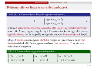 Koordinátageometria   Koordinátarendszerek a síkon


Kétismeretlenes lineáris egyenletrendszerek

Deﬁníció: Kétismeretlenes lineáris egyenletrendszerek
                                   a11 x + a12 y = b1
                                  
                                  
                       Az                                                        (1)
                                  
                                  a x + a y = b
                                  
                                   21       22      2

rendszert kétismeretlenes, két egyenletb˝ l álló lineáris egyenletrendszernek
                                               o
nevezzük. Az a11 , a12 , a21 , a22 , b1 , b2 ∈ R valós számokat az egyenletrendszer
együtthatóinak, x-et és y-t pedig az egyenletrendszer ismeretlenjeinek hívjuk.

Megj. A lineáris szó magyarul els˝ fokú, vagyis az ismeretlenek mind els˝
                                  o                                          o
fokon fordulnak el˝ , és az egyenletrendszer nem tartalmaz x4 , xy, sin x és
                   o
ehhez hasonló tagokat.
Példák kétismeretlenes egyenletrendszerekre
 5x − 3y = 2           5x − 3y = 0                         5x − 3uy = 2
                                                          

                      
                                                           
                                                            
 10x + 7y = 11

                      
                       
                             7y = 11                        x + 7y = sin v
                                                            
                                                            

                                                                                 52 / 66
 