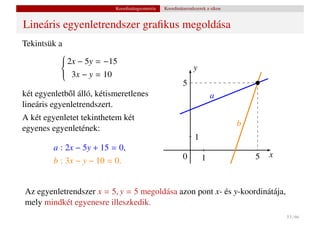 Koordinátageometria   Koordinátarendszerek a síkon


Lineáris egyenletrendszer graﬁkus megoldása
Tekintsük a
            2x − 5y = −15
           
           
                                                                y
           
            3x − y = 10
           
           
                                                           5
két egyenletb˝ l álló, kétismeretlenes
              o                                                          a
lineáris egyenletrendszert.
A két egyenletet tekinthetem két
                                                                                 b
egyenes egyenletének:
                                                                 1
         a : 2x − 5y + 15 = 0,
                                                           0         1               5   x
         b : 3x − y − 10 = 0.


Az egyenletrendszer x = 5, y = 5 megoldása azon pont x- és y-koordinátája,
mely mindkét egyenesre illeszkedik.
                                                                                             53 / 66
 
