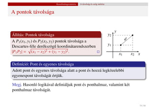 Koordinátageometria   A távolság és szög mérése


A pontok távolsága


                                                                                  y
Állítás: Pontok távolsága                                                    y2
                                                                                           d
A P1 (x1 , y1 ) és P2 (x2 , y2 ) pontok távolsága a
Descartes-féle derékszög˝ koordinátarendszerben
                                u                                            y1
|P1 P2 | = (x1 − x2 )2 + (y1 − y2 )2 .
                                                                                      x1       x2 x

Deﬁníció: Pont és egyenes távolsága
Adott pont és egyenes távolsága alatt a pont és hozzá legközelebbi
egyenespont távolságát értjük.

Megj. Hasonló logikával deﬁniáljuk pont és ponthalmaz, valamint két
ponthalmaz távolságát.


                                                                                                  54 / 66
 