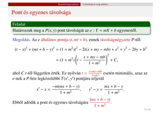 Koordinátageometria   A távolság és szög mérése


Pont és egyenes távolsága
Feladat
Határozzuk meg a P(x, y) pont távolságát az e : Y = mX + b egyenest˝ l.
                                                                   o

Megoldás. Az e általános pontja (t, mt + b), ennek távolságnégyzete P-t˝ l:
                                                                       o

 (t − x)2 + (mt + b − y)2 = (1 + m2 )t2 − 2t(x + my − mb) + x2 + y2 − 2by + b2
                                                                        2
                                         x + my − mb
                         = (1 + m2 ) t −                                    + C,
                                            1 + m2

ahol C t-t˝ l független érték. Ez nyilván t = x+my−mb esetén minimális, azaz az
          o                                     1+m2
e-nek a P-höz legközelebbi T(x , y ) pontjára teljesül
                    −m(mx + b − y)                          mx + b − y
              x −x=                ,                  y −y=            .
                       1+m  2                                1+m   2

                                            |mx + b − y|
Ebb˝ l adódik a pont és egyenes távolságára
   o                                                     .
                                              1+m   2
                                                                                   55 / 66
 