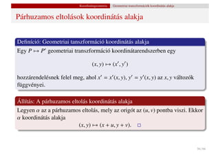 Koordinátageometria   Geometriai transzformációk koordinátás alakja


Párhuzamos eltolások koordinátás alakja


Deﬁníció: Geometriai tanszformáció koordinátás alakja
Egy P → P geometriai transzformáció koordinátarendszerben egy

                                  (x, y) → (x , y )

hozzárendelésnek felel meg, ahol x = x (x, y), y = y (x, y) az x, y változók
függvényei.

Állítás: A párhuzamos eltolás koordinátás alakja
Legyen α az a párhuzamos eltolás, mely az origót az (u, v) pontba viszi. Ekkor
α koordinátás alakja
                         (x, y) → (x + u, y + v).


                                                                                                56 / 66
 