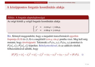 Koordinátageometria   Geometriai transzformációk koordinátás alakja


A középpontos forgatás koordinátás alakja

Állítás: A forgatás alaptulajdonságai
Az origó körüli ϕ szög˝ forgatás koordinátás alakja
                        u

                               x     = x cos ϕ − y sin ϕ,
                               y     = x sin ϕ + y cos ϕ.

Biz. Könny˝ meggondolni, hogy a megadott transzformáció egyetlen
               u
ﬁxpontja (0, 0) és (1, 0)-t a megfelel˝ (cos ϕ, sin ϕ) pontba viszi. Meg kell még
                                           o
mutatni, hogy távolságtartó. Tekintsük a P1 (x1 , y1 ), P2 (x2 , y2 ) pontokat és
P1 (x1 , y1 ), P2 (x2 , y2 ) képeiket. Behelyettesítéssel, és az addíciós tételek
felhasználásával adódik, hogy

    |P1 P2 | = (x2 − x1 )2 + (y2 − y1 )2 = (x2 − x1 )2 + (y2 − y1 )2 = |P1 P2 |.


                                                                                                   57 / 66
 