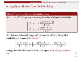 Koordinátageometria   Geometriai transzformációk koordinátás alakja


A tengelyes tükrözés koordinátás alakja

Állítás: A tengelyes tükrözés koordinátás alakja
Az e : Y = mX + b egyenesre vett tengelyes tükrözés koordinátás alakja
                                    2m(mx + b − y)
                        x
                               = x−                 ,
                                         1+m
                       
                       
                                             2
                       
                                     2(mx + b − y)
                       
                       
                                = y+               .
                       
                        y
                       
                                        1+m
                       
                                             2


Biz. Számolással adódik, hogy a P(x, y) pont és a P (x , y ) képe által
meghatározott szakasz felez˝ pontja
                           o

           x+x y+y              m(mx + b − y)      (mx + b − y)
              ,            = x−               ,y +              ,
            2   2                  1+m  2            1+m   2


ami egy korábbi feladatban látottak szerint pont a P mer˝ leges vetülete
                                                        o
e-re.
                                                                                                 58 / 66
 