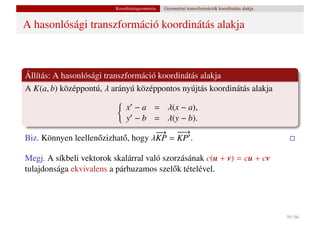 Koordinátageometria   Geometriai transzformációk koordinátás alakja


A hasonlósági transzformáció koordinátás alakja



Állítás: A hasonlósági transzformáció koordinátás alakja
A K(a, b) középpontú, λ arányú középpontos nyújtás koordinátás alakja

                              x − a = λ(x − a),
                              y − b = λ(y − b).
                                      → −→
                                      −
                                      −    −
Biz. Könnyen leellen˝ zizhat˝ , hogy λKP = KP .
                    o       o

Megj. A síkbeli vektorok skalárral való szorzásának c(u + v) = cu + cv
tulajdonsága ekvivalens a párhuzamos szel˝ k tételével.
                                           o




                                                                                               59 / 66
 