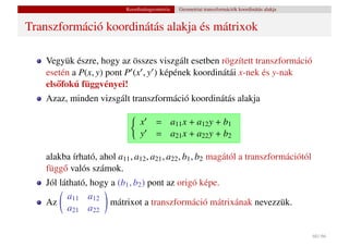 Koordinátageometria   Geometriai transzformációk koordinátás alakja


Transzformáció koordinátás alakja és mátrixok

    Vegyük észre, hogy az összes viszgált esetben rögzített transzformáció
    esetén a P(x, y) pont P (x , y ) képének koordinátái x-nek és y-nak
    els˝ fokú függvényei!
       o
    Azaz, minden vizsgált transzformáció koordinátás alakja

                                 x     = a11 x + a12 y + b1
                                 y     = a21 x + a22 y + b2

    alakba írható, ahol a11 , a12 , a21 , a22 , b1 , b2 magától a transzformációtól
    függ˝ valós számok.
        o
    Jól látható, hogy a (b1 , b2 ) pont az origó képe.
          a11 a12
    Az                mátrixot a transzformáció mátrixának nevezzük.
          a21 a22

                                                                                                 60 / 66
 