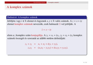 Koordinátageometria   A komplex számsík


A komplex számok


Deﬁníció: A komplex számok
Jelöljön i egy i R elemet és legyenek x, y ∈ R valós számok. A z = x + iy
elemet komplex számnak nevezzük, ezek halmazát C-vel jelöljük. A

                                       z = x − iy
                                       ¯

elem a z komplex szám konjugáltja. A z1 = x1 + iy1 , z2 = x2 + iy2 komplex
számok összegét és szorzatát az alábbi módon deﬁniáljuk:

                 z1 + z2 = x1 + x2 + i(y1 + y2 ),
                    z1 z2 = (x1 x2 − y1 y2 ) + i(x1 y2 + y1 x2 ).




                                                                             61 / 66
 