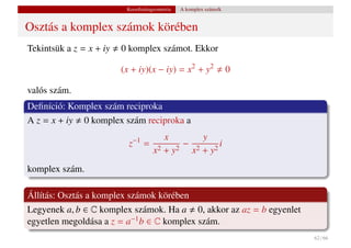 Koordinátageometria   A komplex számsík


Osztás a komplex számok körében
Tekintsük a z = x + iy   0 komplex számot. Ekkor

                         (x + iy)(x − iy) = x2 + y2                 0

valós szám.
Deﬁníció: Komplex szám reciproka
A z = x + iy 0 komplex szám reciproka a
                                     x       y
                           z−1
                                 = 2     − 2     i
                                  x +y 2  x +y 2


komplex szám.

Állítás: Osztás a komplex számok körében
Legyenek a, b ∈ C komplex számok. Ha a 0, akkor az az = b egyenlet
egyetlen megoldása a z = a−1 b ∈ C komplex szám.
                                                                        62 / 66
 