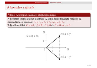 Koordinátageometria   A komplex számsík


A komplex számsík

Állítás: A komplex számtest alaptulajdonságai
A komplex számok testet alkotnak. A konjugálás m˝ velete meg˝ rzi az
                                                         u    o
összeadást és a szorzást: z1 + z2 = z1 + z2 , z1 z2 = z1 z2 .
                                    ¯    ¯            ¯ ¯
Teljesül továbbá: i2 = −1, z¯ ∈ R, z¯ ≥ 0 és z¯ = 0 ⇔ z = 0.
                             z        z           z

                                    iR
                                                               z = x + iy
                 C = R + iR
                                     i


                                         0                           R
                                                  1

                                                               z = x − iy
                                                               ¯


                                                                            63 / 66
 