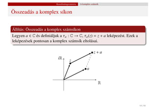 Koordinátageometria   A komplex számsík


Összeadás a komplex síkon


Állítás: Összeadás a komplex számsíkon
Legyen a ∈ C és deﬁniáljuk a τa : C → C, τa (z) = z + a leképezést. Ezek a
leképezések pontosan a komplex számsík eltolásai.

                                                            z+a
                           iR
                                      z
                                                      a


                                                                R




                                                                             64 / 66
 