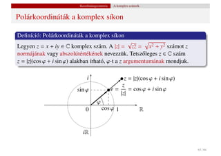 Koordinátageometria    A komplex számsík


Polárkoordináták a komplex síkon

Deﬁníció: Polárkoordináták a komplex síkon
                                                   √
Legyen z = x + iy ∈ C komplex szám. A |z| = z¯ = x2 + y2 számot z
                                                     z
normájának vagy abszolútértékének nevezzük. Tetsz˝ leges z ∈ C szám
                                                       o
z = |z|(cos ϕ + i sin ϕ) alakban írható, ϕ-t a z argumentumának mondjuk.

                              i                      z = |z|(cos ϕ + i sin ϕ)
                                                    z
                         sin ϕ                  e=     = cos ϕ + i sin ϕ
                                                   |z|
                                     ϕ
                              0          cos ϕ 1                     R


                            iR

                                                                                65 / 66
 