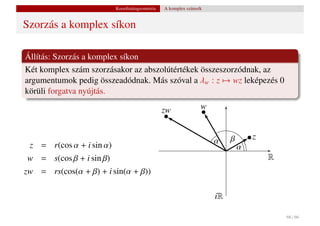 Koordinátageometria   A komplex számsík


Szorzás a komplex síkon

Állítás: Szorzás a komplex síkon
Két komplex szám szorzásakor az abszolútértékek összeszorzódnak, az
argumentumok pedig összeadódnak. Más szóval a λw : z → wz leképezés 0
körüli forgatva nyújtás.

                                                zw              w


                                                                    α    β       z
 z = r(cos α + i sin α)                                                      α
w = s(cos β + i sin β)                                                               R
zw = rs(cos(α + β) + i sin(α + β))

                                                                    iR

                                                                                         66 / 66
 
