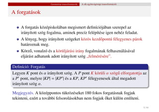 Geometriai transzformációk   A sík egybevágósági transzformációi


A forgatások

     A forgatás középiskolában megismert deﬁníciójában szerepel az
     irányított szög fogalma, aminek precíz felépítése igen nehéz feladat.
     A lényeg, hogy irányított szögeket közös kezd˝ pontú félegyenes párok
                                                  o
     határoznak meg.
     Körz˝ , vonalzó és a körüljárási irány fogalmának felhasználásával
           o
     eljárást adhatunk adott irányított szög „felmérésére”.

Deﬁníció: Forgatás
Legyen K pont és α irányított szög. A P pont K körüli α szög˝ elforgatottja az
                                                            u
a P pont, melyre |KP| = |KP | és a KP, KP félegyenesek által megadott
irányított szög α.

Megjegyzés. A középpontos tükrözéseket 180 fokos forgatásnak fogjuk
                                                      ˝
tekinteni, ezért a további felsorolásokban nem fogjuk oket külön említeni.

                                                                                         8 / 66
 