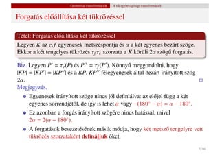Geometriai transzformációk   A sík egybevágósági transzformációi


Forgatás el˝ állítása két tükrözéssel
           o

Tétel: Forgatás el˝ állítása két tükrözéssel
                  o
Legyen K az e, f egyenesek metszéspontja és α a két egyenes bezárt szöge.
Ekkor a két tengelyes tükrözés τf τe szorzata a K körüli 2α szög˝ forgatás.
                                                                u

Biz. Legyen P = τe (P) és P = τf (P ). Könny˝ meggondolni, hogy
                                            u
|KP| = |KP | = |KP | és a KP, KP félegyenesek által bezárt irányított szög
2α.
Megjegyzés.
     Egyenesek irányított szöge nincs jól deﬁniálva: az el˝ jel függ a két
                                                          o
     egyenes sorrendjét˝ l, de így is lehet α vagy −(180◦ − α) = α − 180◦ .
                       o
     Ez azonban a forgás irányított szögére nincs hatással, mivel
     2α = 2(α − 180◦ ).
     A forgatások bevezetésének másik módja, hogy két metsz˝ tengelyre vett
                                                           o
                                     ˝
     tükrözés szorzataként deﬁnáljuk oket.
                                                                                         9 / 66
 