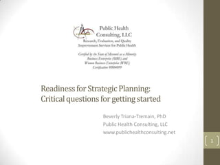 Readiness for Strategic Planning:
Critical questions for getting started
                   Beverly Triana-Tremain, PhD
                   Public Health Consulting, LLC
                   www.publichealthconsulting.net
                                                    1
 