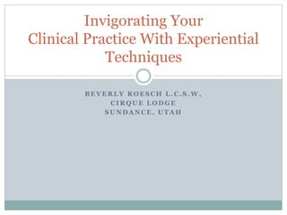 B E V E R L Y R O E S C H L . C . S . W ,
C I R Q U E L O D G E
S U N D A N C E , U T A H
Invigorating Your
Clinical Practice With Experiential
Techniques
 