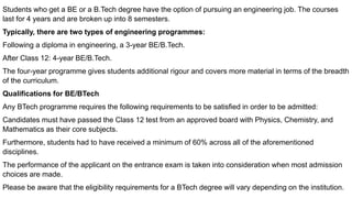 Students who get a BE or a B.Tech degree have the option of pursuing an engineering job. The courses
last for 4 years and are broken up into 8 semesters.
Typically, there are two types of engineering programmes:
Following a diploma in engineering, a 3-year BE/B.Tech.
After Class 12: 4-year BE/B.Tech.
The four-year programme gives students additional rigour and covers more material in terms of the breadth
of the curriculum.
Qualifications for BE/BTech
Any BTech programme requires the following requirements to be satisfied in order to be admitted:
Candidates must have passed the Class 12 test from an approved board with Physics, Chemistry, and
Mathematics as their core subjects.
Furthermore, students had to have received a minimum of 60% across all of the aforementioned
disciplines.
The performance of the applicant on the entrance exam is taken into consideration when most admission
choices are made.
Please be aware that the eligibility requirements for a BTech degree will vary depending on the institution.
 