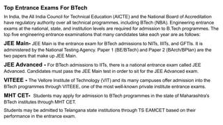 Top Entrance Exams For BTech
In India, the All India Council for Technical Education (AICTE) and the National Board of Accreditation
have regulatory authority over all technical programmes, including BTech (NBA). Engineering entrance
exams at the national, state, and institution levels are required for admission to B.Tech programmes. The
top five engineering entrance examinations that many candidates take each year are as follows:
JEE Main- JEE Main is the entrance exam for BTech admissions to NITs, IIITs, and GFTIs. It is
administered by the National Testing Agency. Paper 1 (BE/BTech) and Paper 2 (BArch/BPlan) are the
two papers that make up JEE Main.
JEE Advanced - For BTech admissions to IITs, there is a national entrance exam called JEE
Advanced. Candidates must pass the JEE Main test in order to sit for the JEE Advanced exam.
VITEEE - The Vellore Institute of Technology (VIT) and its many campuses offer admission into the
BTech programmes through VITEEE, one of the most well-known private institute entrance exams.
MHT CET- Students may apply for admission to BTech programmes in the state of Maharashtra's
BTech institutes through MHT CET.
Students may be admitted to Telangana state institutions through TS EAMCET based on their
performance in the entrance exam.
 