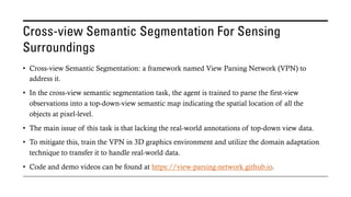 Cross-view Semantic Segmentation For Sensing
Surroundings
• Cross-view Semantic Segmentation: a framework named View Parsing Network (VPN) to
address it.
• In the cross-view semantic segmentation task, the agent is trained to parse the first-view
observations into a top-down-view semantic map indicating the spatial location of all the
objects at pixel-level.
• The main issue of this task is that lacking the real-world annotations of top-down view data.
• To mitigate this, train the VPN in 3D graphics environment and utilize the domain adaptation
technique to transfer it to handle real-world data.
• Code and demo videos can be found at https://view-parsing-network.github.io.
 
