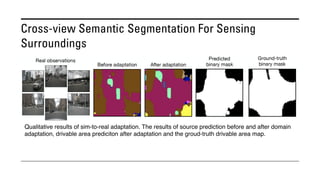 Cross-view Semantic Segmentation For Sensing
Surroundings
Qualitative results of sim-to-real adaptation. The results of source prediction before and after domain
adaptation, drivable area prediciton after adaptation and the groud-truth drivable area map.
 